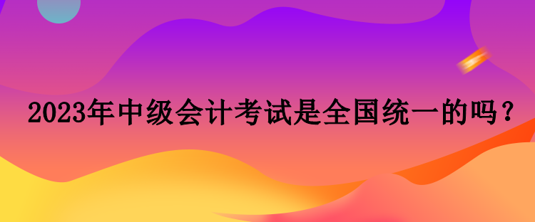 2023年中级会计考试是全国统一的吗？