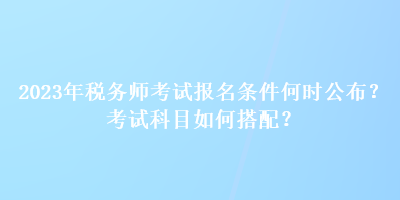 2023年税务师考试报名条件何时公布？考试科目如何搭配？