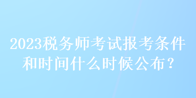 2023税务师考试报考条件和时间什么时候公布？