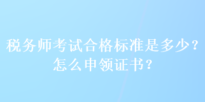 税务师考试合格标准是多少？怎么申领证书？