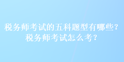 税务师考试的五科题型有哪些？税务师考试怎么考？