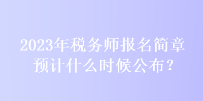 2023年税务师报名简章预计什么时候公布？