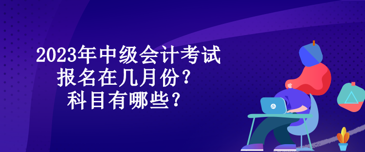 2023年中级会计考试报名在几月份？科目有哪些？