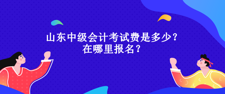 山东中级会计考试费是多少？在哪里报名？