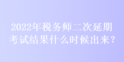 2022年税务师二次延期考试结果什么时候出来？