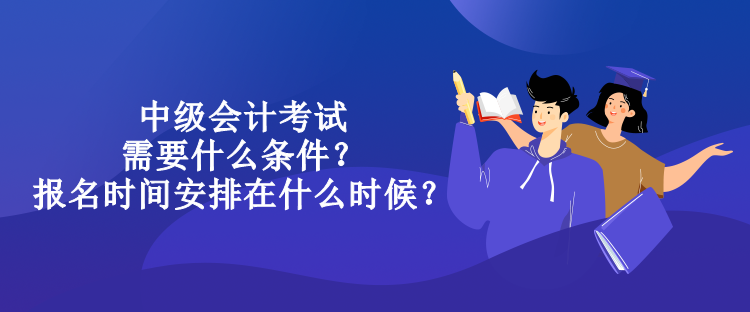 中级会计考试需要什么条件？报名时间安排在什么时候？