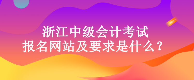 浙江中级会计考试的报名网站及要求是什么？