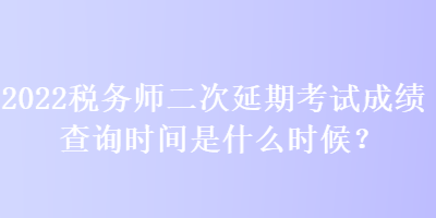 2022税务师二次延期考试成绩查询时间是什么时候？