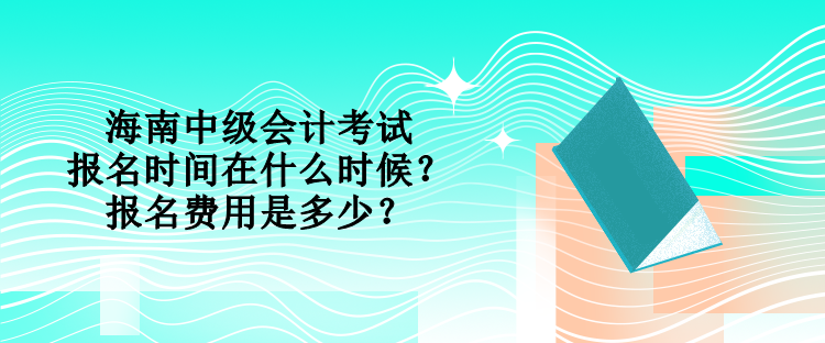 海南中级会计考试的报名时间在什么时候？报名费用是多少？