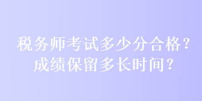 税务师考试多少分合格？成绩保留多长时间？