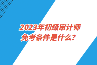 2023年初级审计师免考条件是什么？