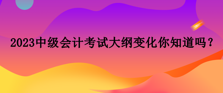 2023中级会计考试大纲变化你知道吗？