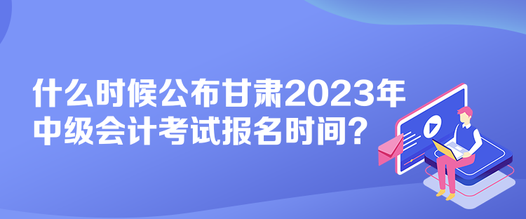 什么时候公布甘肃2023年中级会计考试报名时间？