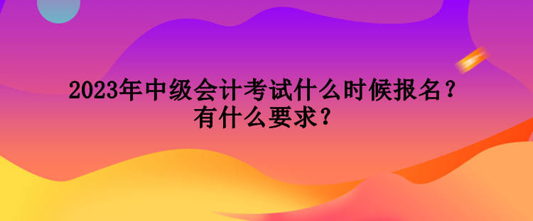 2023年中级会计考试什么时候报名？有什么要求？