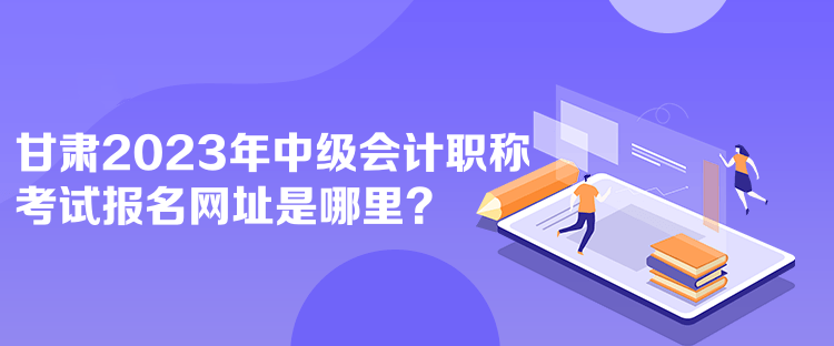 甘肃2023年中级会计职称考试报名网址是哪里？