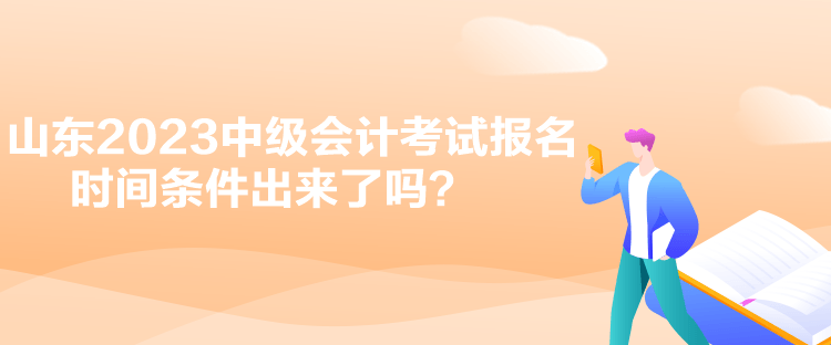 山东2023中级会计考试报名时间条件出来了吗？