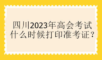 四川2023年高会考试什么时候打印准考证？