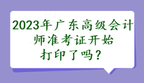 2023年广东高级会计师准考证开始打印了吗？