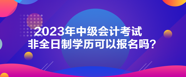 2023年中级会计考试非全日制学历可以报名吗？