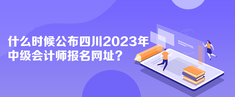 什么时候公布四川2023年中级会计师报名网址？