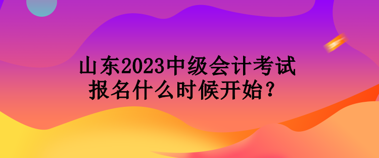 山东2023中级会计考试报名什么时候开始？