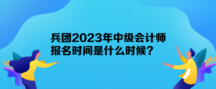 兵团2023年中级会计师报名时间是什么时候？