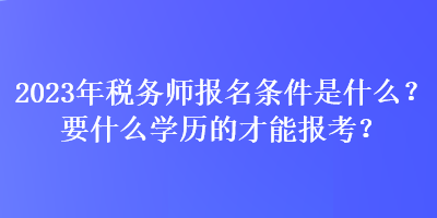 2023年税务师报名条件是什么？要什么学历的才能报考？