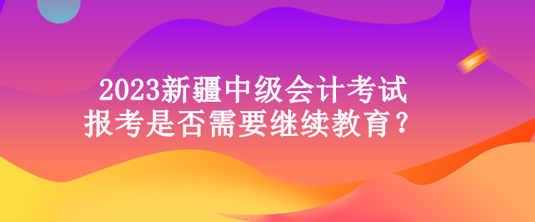 2023新疆中级会计考试报考是否需要继续教育？