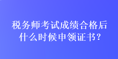 税务师考试成绩合格后什么时候申领证书？