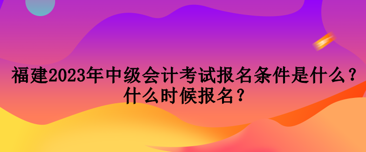 福建2023年中级会计考试报名条件是什么？什么时候报名？