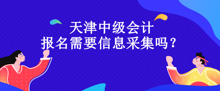 天津中级会计报名需要信息采集吗？