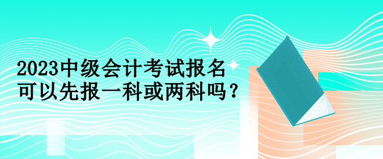 2023中级会计考试报名可以先报一科或两科吗？