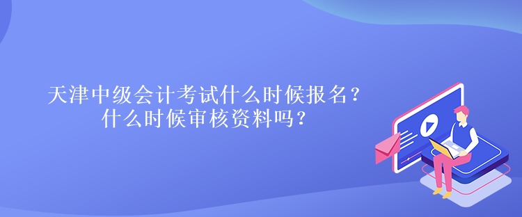 天津中级会计考试什么时候报名？什么时候审核资料吗？