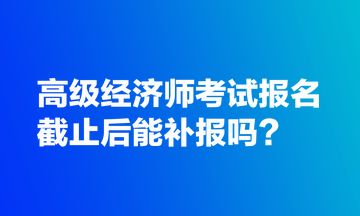 高级经济师考试报名截止后能补报吗？