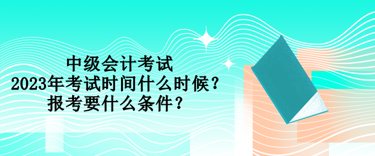 中级会计考试2023年考试时间什么时候？报考要什么条件？