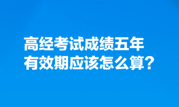 考生热点关注：高经考试成绩五年有效期应该怎么算？