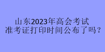 山东2023年高会考试准考证打印时间公布了吗？