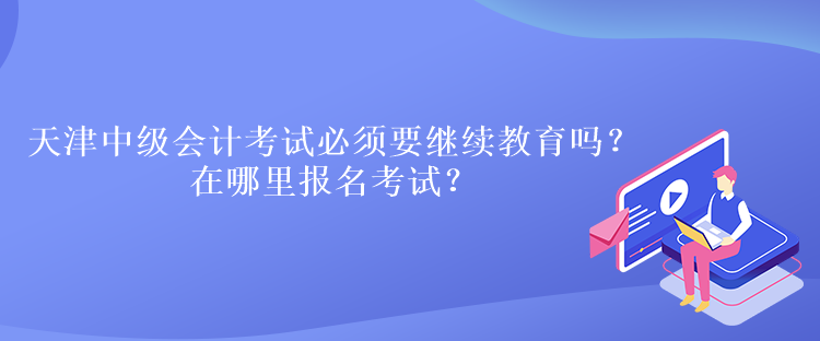 天津中级会计考试必须要继续教育吗？在哪里报名考试？