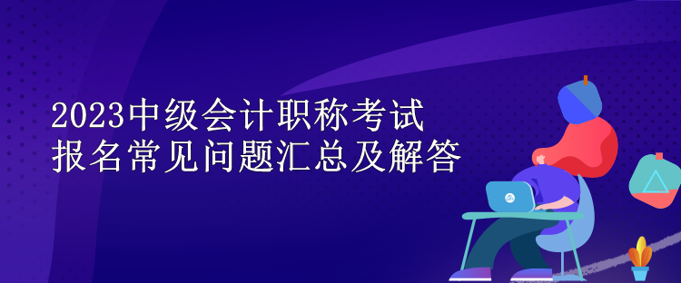 2023中级会计职称考试报名常见问题汇总及解答