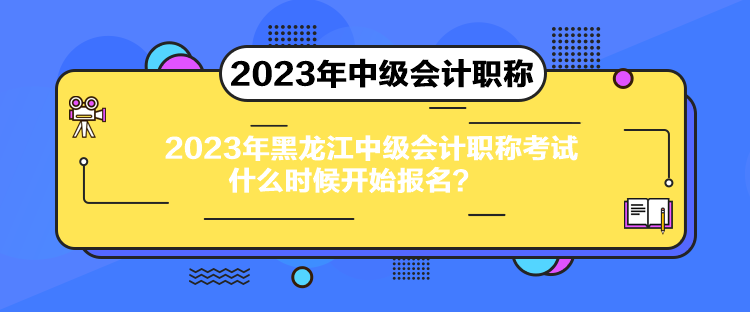 2023年黑龙江中级会计职称考试什么时候开始报名？