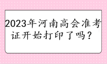 2023年河南高会准考证开始打印了吗？