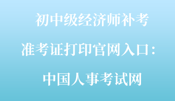 初中级经济师补考准考证打印官网入口：中国人事考试网