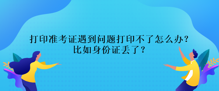 打印准考证遇到问题打印不了怎么办？比如身份证丢了？