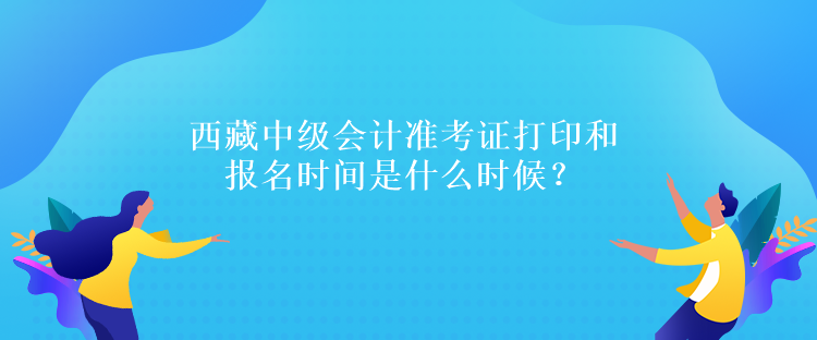 西藏中级会计准考证打印和报名时间是什么时候？