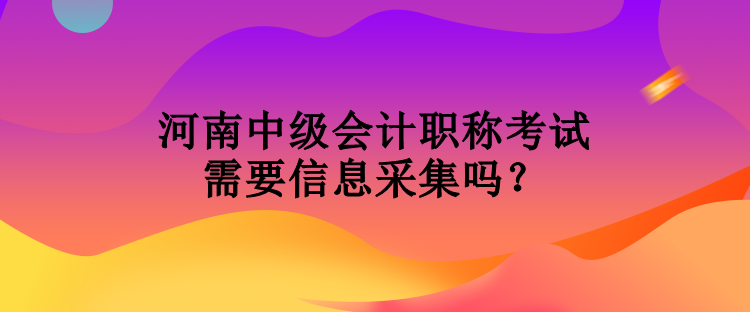 河南中级会计职称考试需要信息采集吗？