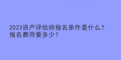 2023资产评估师报名条件是什么？报名费用要多少？