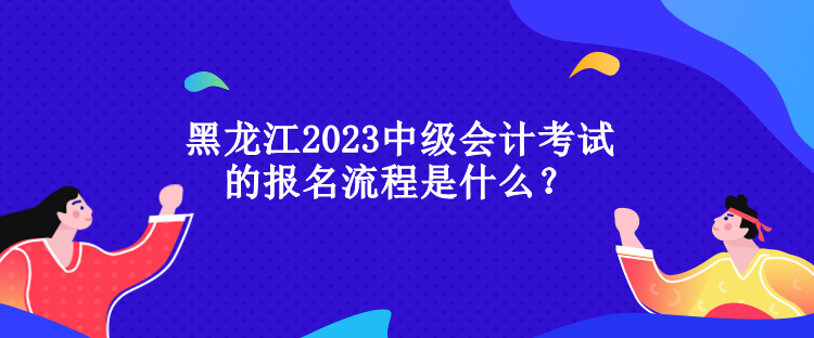 黑龙江2023中级会计考试的报名流程是什么？