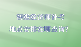 初级经济师补考地点安排在哪查询？