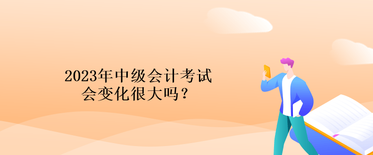 2023年中级会计考试会变化很大吗？