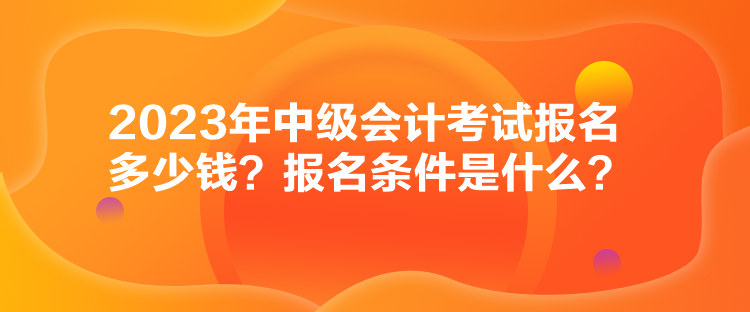 2023年中级会计考试报名多少钱？报名条件是什么？